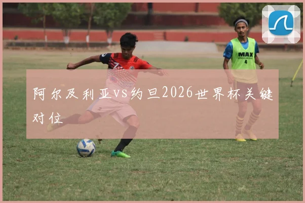 阿尔及利亚vs约旦2026世界杯关键对位