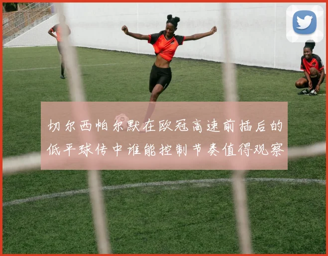切尔西帕尔默在欧冠高速前插后的低平球传中谁能控制节奏值得观察