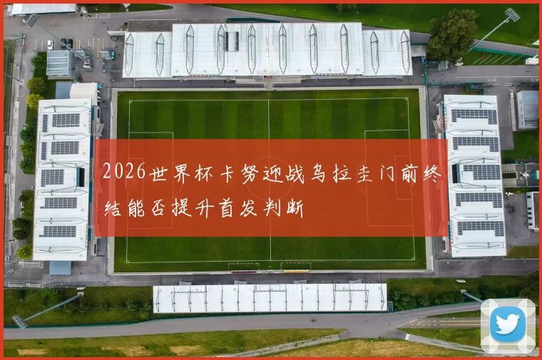 2026世界杯卡努迎战乌拉圭门前终结能否提升首发判断