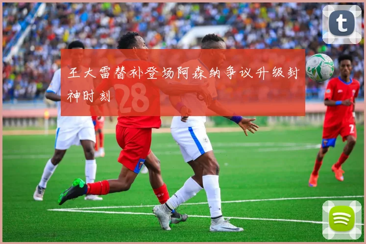 王大雷替补登场阿森纳争议升级封神时刻