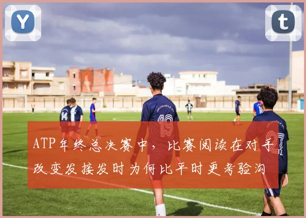 ATP年终总决赛中，比赛阅读在对手改变发接发时为何比平时更考验沟通