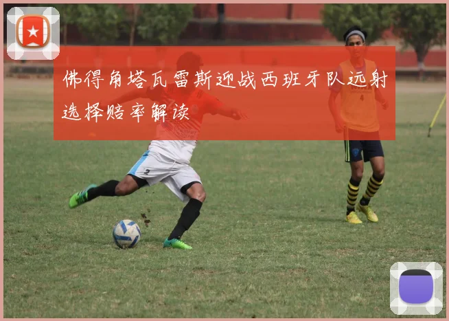 佛得角塔瓦雷斯迎战西班牙队远射选择赔率解读