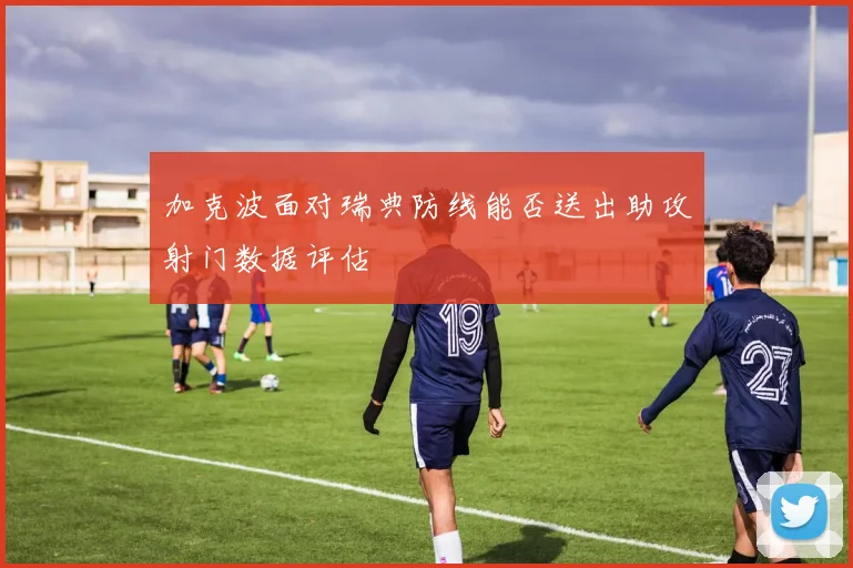 加克波面对瑞典防线能否送出助攻射门数据评估