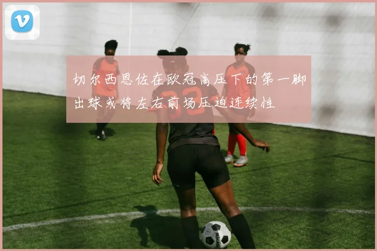 切尔西恩佐在欧冠高压下的第一脚出球或将左右前场压迫连续性