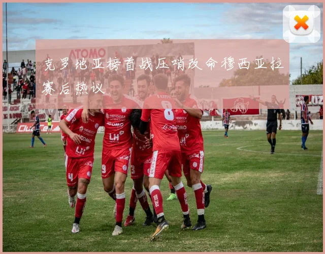 克罗地亚榜首战压哨改命穆西亚拉赛后热议